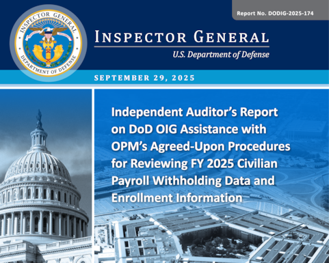 Independent Auditor’s Report on DoD OIG Assistance with OPM’s Agreed Upon Procedures for Reviewing FY 2025 Civilian Payroll Withholding Data and Enrollment Information (Report No. DODIG-2025-174) 

The objective of this attestation was to assist the Office of Personnel Management (OPM) in assessing whether retirement, health benefits, and life insurance withholdings and contributions, as well as enrollment information submitted through the Semiannual Headcount Report by the Defense Finance and Accounting Service for FY 2025, were reasonable. 