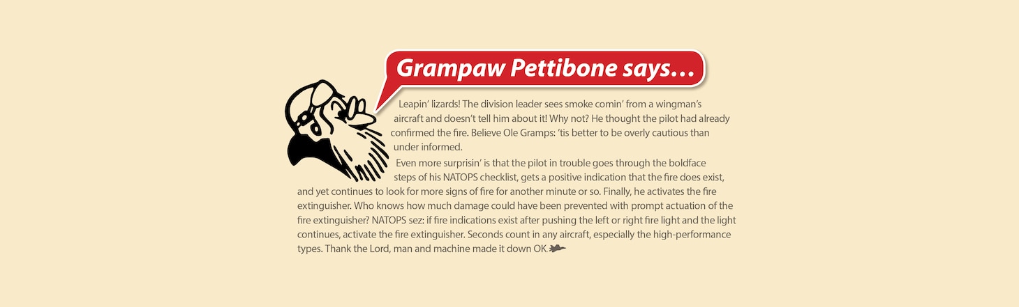 Grampaw Pettibone Says...
Leapin’ lizards! The division leader sees smoke comin’ from a wingman’s aircraft and doesn’t tell him about it! Why not? He thought the pilot had already confirmed the fire. Believe Ole Gramps: ’tis better to be overly cautious than under informed.
Even more surprisin’ is that the pilot in trouble goes through the boldface steps of his NATOPS checklist, gets a positive indication that the fire does exist, and yet continues to look for more signs of fire for another minute or so. Finally, he activates the fire extinguisher. Who knows how much damage could have been prevented with prompt actuation of the fire extinguisher? NATOPS sez: if fire indications exist after pushing the left or right fire light and the light continues, activate the fire extinguisher. Seconds count in any aircraft, especially the high-performance types. Thank the Lord, man and machine made it down OK.