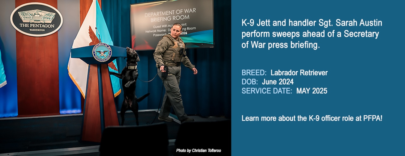 K-9 Jett and handler Sgt. Sarah Austin perform sweeps ahead of a Secretary of War press briefing.

BREED:  Labrador Retriever
DOB:  June 2024
SERVICE DATE:  MAY 2025

Learn more about the K-9 officer role at PFPA!