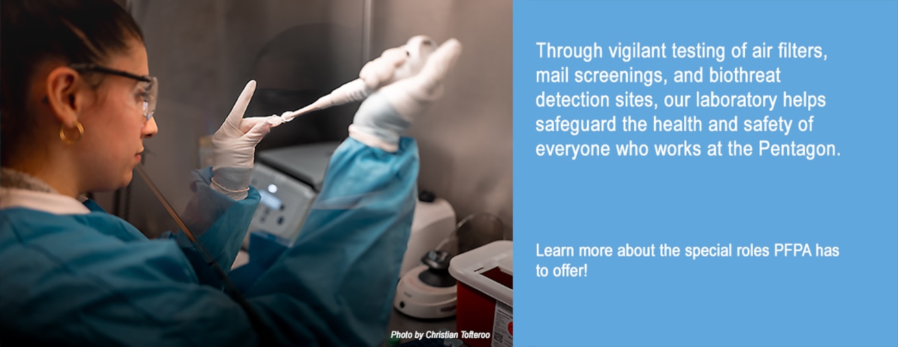 Through vigilant testing of air filters, mail screenings, and biothreat detection sites, our laboratory helps safeguard the health and safety of everyone who works at the Pentagon.

Learn more about the special roles PFPA has to offer!