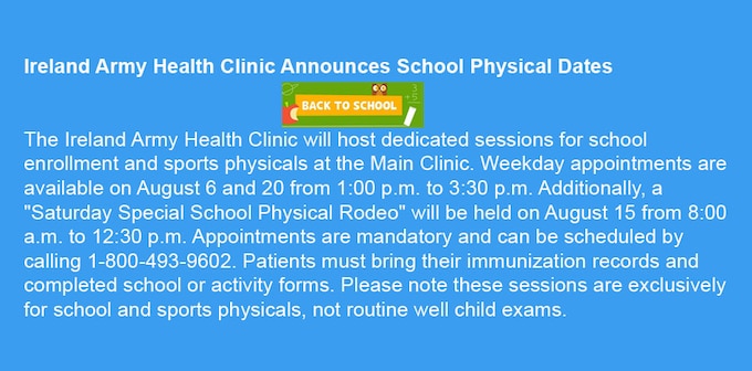 Ireland Army Health Clinic Announces School Physical Dates.
The Ireland Army Health Clinic will host dedicated sessions for school enrollment and sports physicals at the Main Clinic. Weekday appointments are available on August 6 and 20 from 1:00 p.m. to 3:30 p.m. Additionally, a "Saturday Special School Physical Rodeo" will be held on August 15 from 8:00 a.m. to 12:30 p.m. Appointments are mandatory and can be scheduled by calling 1-800-493-9602. Patients must bring their immunization records and completed school or activity forms. Please note these sessions are exclusively for school and sports physicals, not routine well child exams.