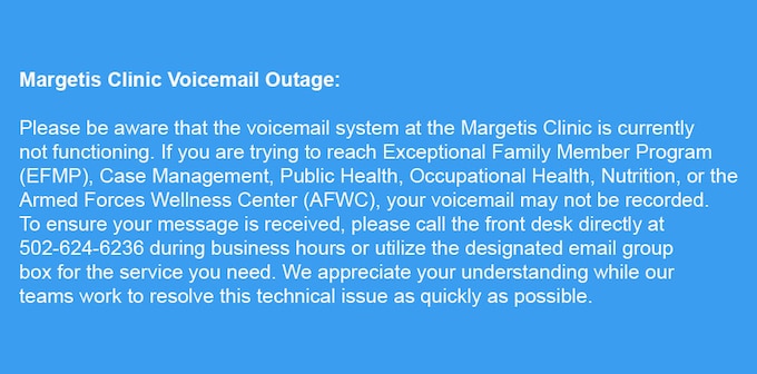 Please be aware that the voicemail system at the Margetis Clinic is currently down. If you are trying to reach Exceptional Family Member Program (EFMP), Case Management, Public Health, Occupational Health, Nutrition, or Armed Forces Wellness Center (AFWC), your voicemail may not be recorded. To ensure your message is received, please call the front desk directly at 502-624-6236 during business hours or utilize the designated email group box for the service you need. We appreciate your understanding while our teams work to resolve this technical issue as quickly as possible.