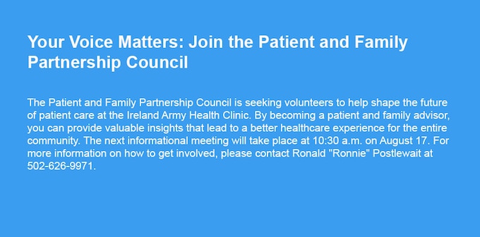 The Patient and Family Partnership Council is seeking volunteers to help shape the future of patient care at the Ireland Army Health Clinic. By becoming a patient and family advisor, you can provide valuable insights that lead to a better healthcare experience for the entire community. The next informational meeting will take place at 10:30 a.m. on August 17. For more information on how to get involved, please contact Ronald "Ronnie" Postlewait at 502-626-9971.