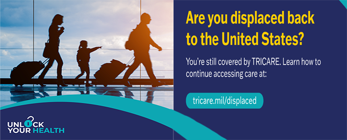 Are you displaced back to the United States? Displaced TRICARE beneficiaries can continue to receive health care. Find contact information for emergency care, urgent care, routine care, MHS Nurse Advice Line, mental health, prescriptions and dental care needs at tricare.mil/displaced.