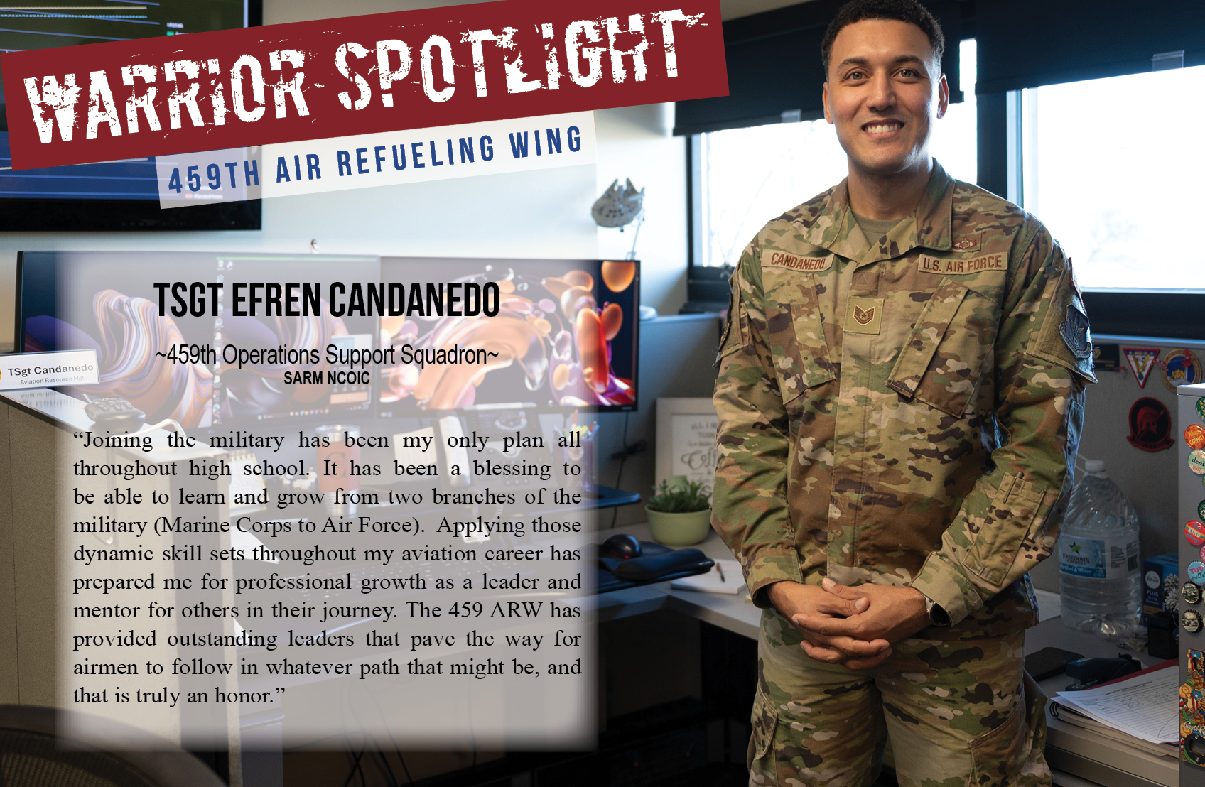 Technical Sgt. Efren Candenedo, Squadron Aviation Resource Management NCOIC, 459th Operations Support Squadron is the Warrior of the Month for the 459th Air Refueling Wing. In regard to his service, he says, "Joining the military has been my only plan all throughout high school. It has been a blessing to be able to learn and grow from two branches of the military (Marine Corps to Air Force). Applying those dynamic skill sets throughout my aviation career has prepared me for professional growth as a leader and mentor for others in their journey. The 459 ARW has provided outstanding leaders that pave the way for airmen to follow in whatever path that might be, and that is truly an honor.”