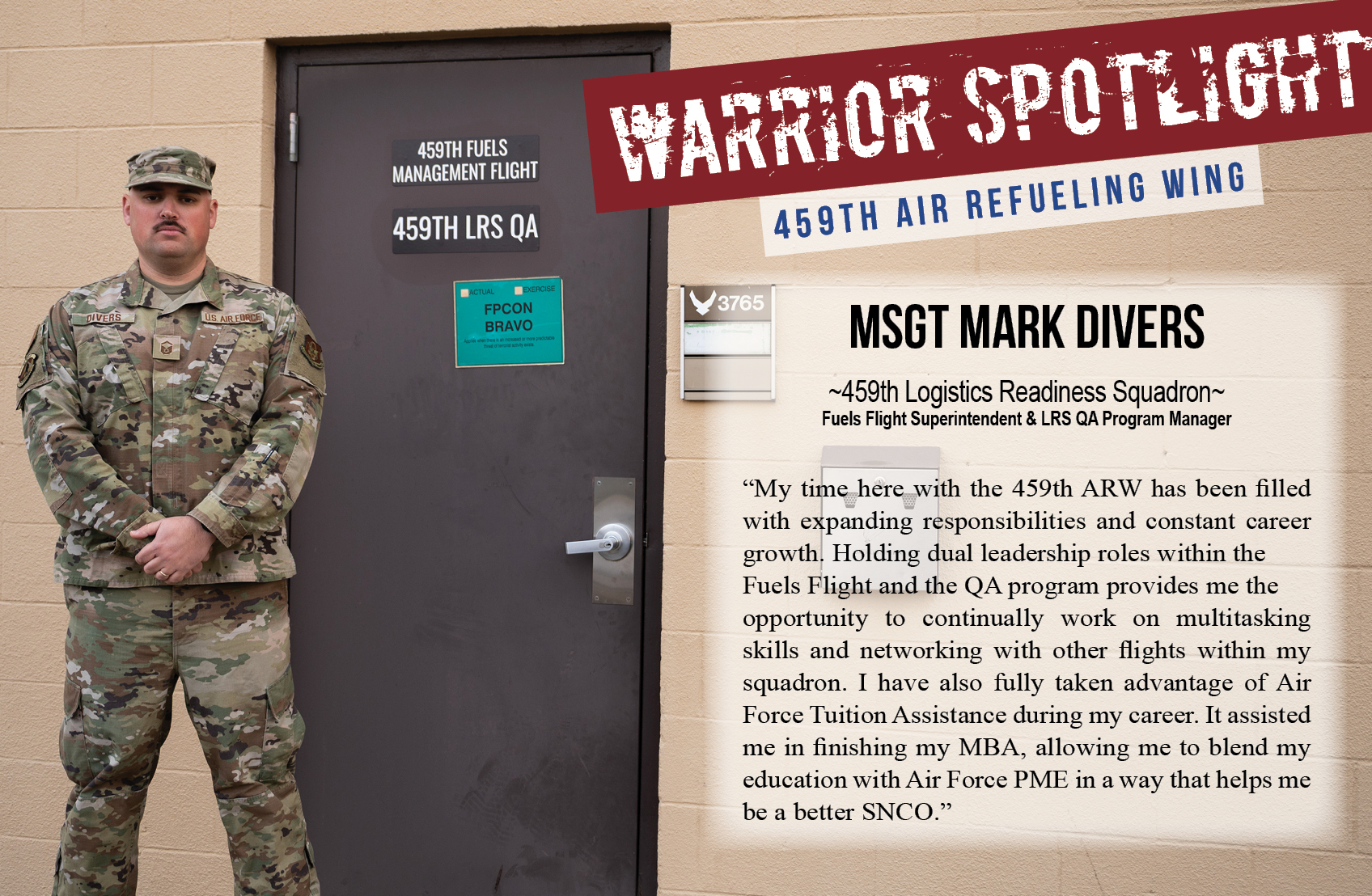 Master Sgt. Mark Divers, Fuels Flight Superintendent and Quality Assurance Program Manager, 459th Logistics Readiness Squadron is the Warrior of the Month for the 459th Air Refueling Wing. In regard to his service, he says, "My time here with the 459th ARW has been filled with expanding responsibilities and constant career growth. Holding dual leadership roles within the Fuels Flight and the QA program provides me the opportunity to continually work on multitasking skills and networking with other flights within my squadron. I have also fully taken advantage of Air Force Tuition Assistance during my career. It assisted me in finishing my MBA, allowing me to blend my education with Air Force PME in a way that helps me be a better SNCO.”