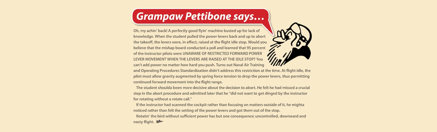 Gampaw Pettibone Says...

Oh, my achin’ back! A perfectly good flyin’ machine busted up for lack of knowledge. When the student pulled the power levers back and up to abort the takeoff, the levers were, in effect, raised at the flight idle stop. Would you believe that the mishap board conducted a poll and learned that 95 percent of the instructor pilots were UNAWARE OF RESTRICTED FORWARD POWER LEVER MOVEMENT WHEN THE LEVERS ARE RAISED AT THE IDLE STOP? You can’t add power no matter how hard you push. Turns out Naval Air Training and Operating Procedures Standardization didn’t address this restriction at the time. At flight idle, the pilot must allow gravity augmented by spring force tension to drop the power levers, thus permitting continued forward movement into the flight range.

The student shoulda been more decisive about the decision to abort. He felt he had missed a crucial step in the abort procedure and admitted later that he “did not want to get dinged by the instructor for rotating without a rotate call.”

If the instructor had scanned the cockpit rather than focusing on matters outside of it, he mighta noticed rather than felt the setting of the power levers and got them out of the stop.

Rotatin’ the bird without sufficient power has but one consequence: uncontrolled, downward and nasty flight.