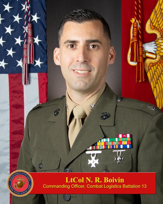 LtCol Nicholas Boivin was born on 14 October 1984 in Alexandria, Virginia. He commissioned in December 2009 from the Officer Candidate School and graduated from The Basic School in 2010 and Logistics Officer Course in 2011. He is a graduate of the following Marine Corps Schools: Advisor Training Group, Expeditionary Warfare School (DEP), Intermediate MAGTF Logistics Operations Course, and the Marine Corps Command and Staff College (DEP) with distinction. He also holds the Regional Area Officer designations for Northeast and South Asia.
His command assignments include: Company Commander, Transportation Services Company, CLB 6, from 2014 to 2015; and Company Commander, Motor Transportation Company, MWSS-273, from 2015 to 2017. 
LtCol Boivin’s staff assignments include: Adjutant, CLR 27 in 2011; Logistics Officer, H&S Company, 2d MLG (Fwd) from 2011 to 2012; Logistics Advisor, Afghan National Civil Order Police - Kandak 1, from 2012 to 2013; Executive Officer, Indo-Pacific Directorate, Defense POW/MIA Accounting Agency, from 2017 to 2019; Operations Officer, CLB 3, from 2019 to 2021; Congressional Fellow, Office of Legislative Affairs from 2021 to 2022; Legislative Aide, DC I&L from 2023 to 2024; Strategic Engagement Deputy, Pacific Branch, DC PP&O in 2025; and, Prepositioning Section Head, Future Operations Branch, DC PP&O in 2025-2026.
LtCol Boivin assumed command of Combat Logistics Battalion 13 on June 16, 2026. 
His personal decorations include: the Meritorious Service Medal (with two gold stars), the Joint Service Commendation Medal, the Navy/MC Commendation Medal, the Navy/MC Achievement Medal (with gold star), and the Combat Action Ribbon.  
LtCol Boivin is a graduate of the Florida State University (B.S. in Property Management), University of Oklahoma (M.A. in International Affairs), and George Mason University (Master of Public Policy).