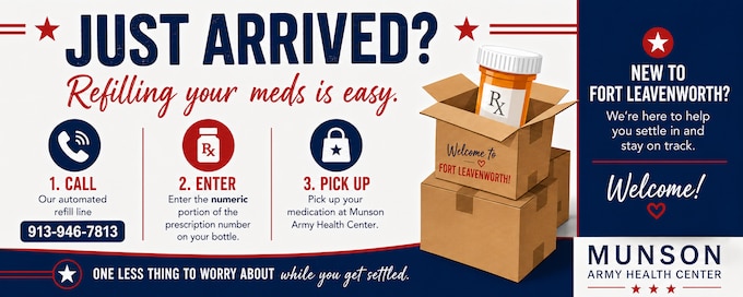 If you recently PCS'd to Fort Leavenworth and have refills remaining on a prescription from another Defense Health Agency (DHA) military treatment facility, you may be able to refill it at Munson Army Health Center.

Call the automated refill line at 913-946-7813 and enter the numeric portion of the prescription number found on your prescription bottle.

Before you call:
Prescription originated at another DHA military treatment facility
Refills remain on the prescription
One less thing to worry about while you get settled.