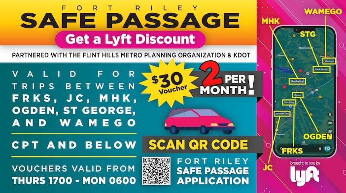 Fort Riley Safe Passage
Partnered with the Flint Hills Metro Planning Organization & KDOT

Get a LYFT Discount | $30 Voucher | TWO Per Month

Taking place from 08MAY26-05JUL26
Valid for trips between FRKS, JC, MHK, Ogden, St George, and Wamego 

CPT and below

Vouchers valid from Thurs 1700 - Mon 0600

Scan QR Code for Fort Riley's Safe Passage Application or click the link below!