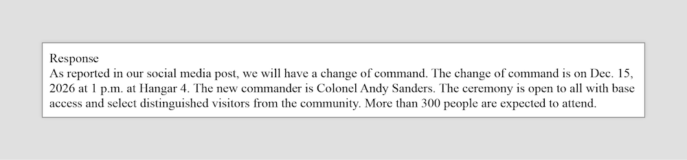A media query response reads: As reported in our social media post, we will have a change of command. The change of command is on Dec. 15, 2026 at 1 p.m. at Hangar 4. The new commander is Col. Andy Sanders. The ceremony is open to all with base access and select distinguished visitors from the community. More than 300 people are expected to attend.