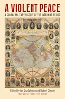 Cover of A Violent Peace: A Global Military History of the Interwar Peace, edited by Ian Ona Johnson and Robert Clemm
