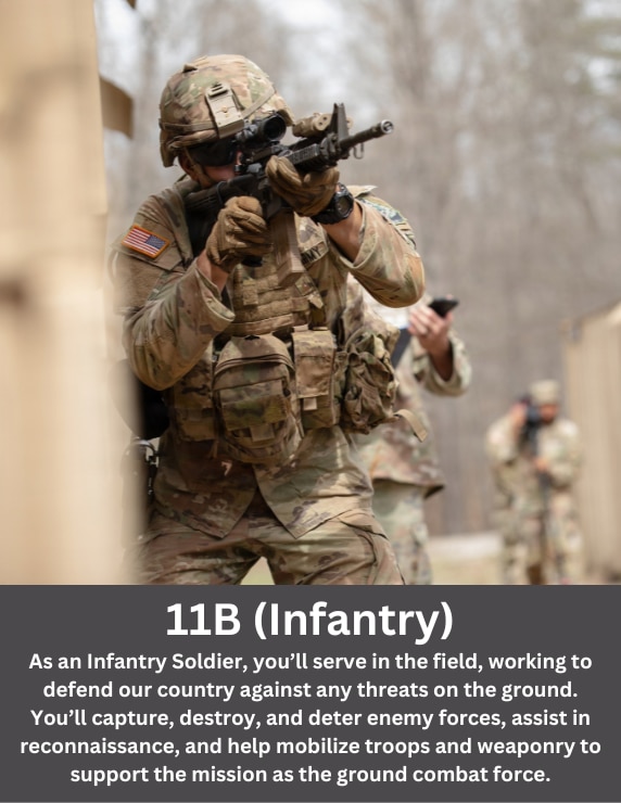 As an Infantry Soldier, you’ll serve in the field, working to defend our country against any threats on the ground. You’ll capture, destroy, and deter enemy forces, assist in reconnaissance, and help mobilize troops and weaponry to support the mission as the ground combat force.