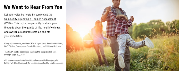 We Want to Hear From You

Let your voice be heard by completing the Community Strengths & Themes Assessment (CSTA)! This is your opportunity to share your thoughts about the quality of life, health/wellness, and available resources both on and off your installation.