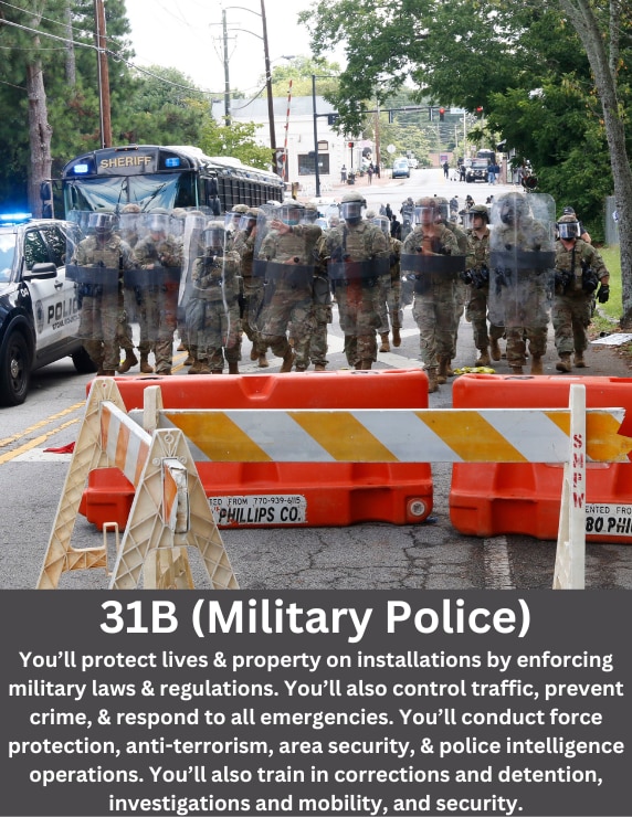 As a Military Police Soldier, you’ll protect peoples’ lives and property on Army installations by enforcing military laws and regulations. You’ll also control traffic, prevent crime, and respond to all emergencies. You’ll conduct force protection, anti-terrorism, area security, and police intelligence operations. You’ll also train in corrections and detention, investigations and mobility, and security around the world.