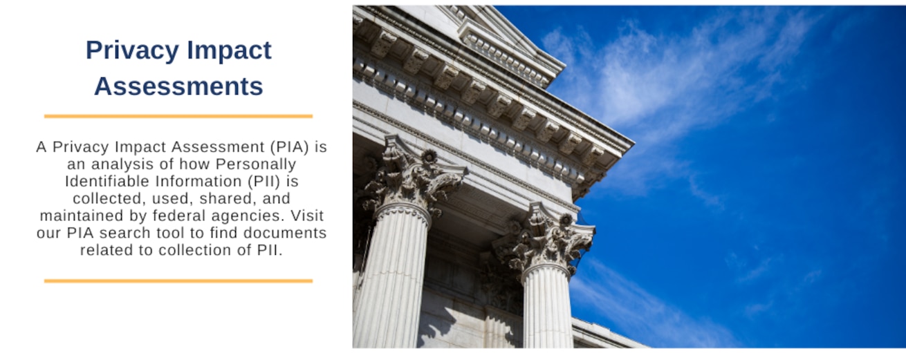 A Privacy Impact Assessment (PIA) is an analysis of how Personally Identifiable Information (PII) is collected, used, shared, and maintained by federal agencies. Visit our PIA search tool to find documents related to collection of PII.