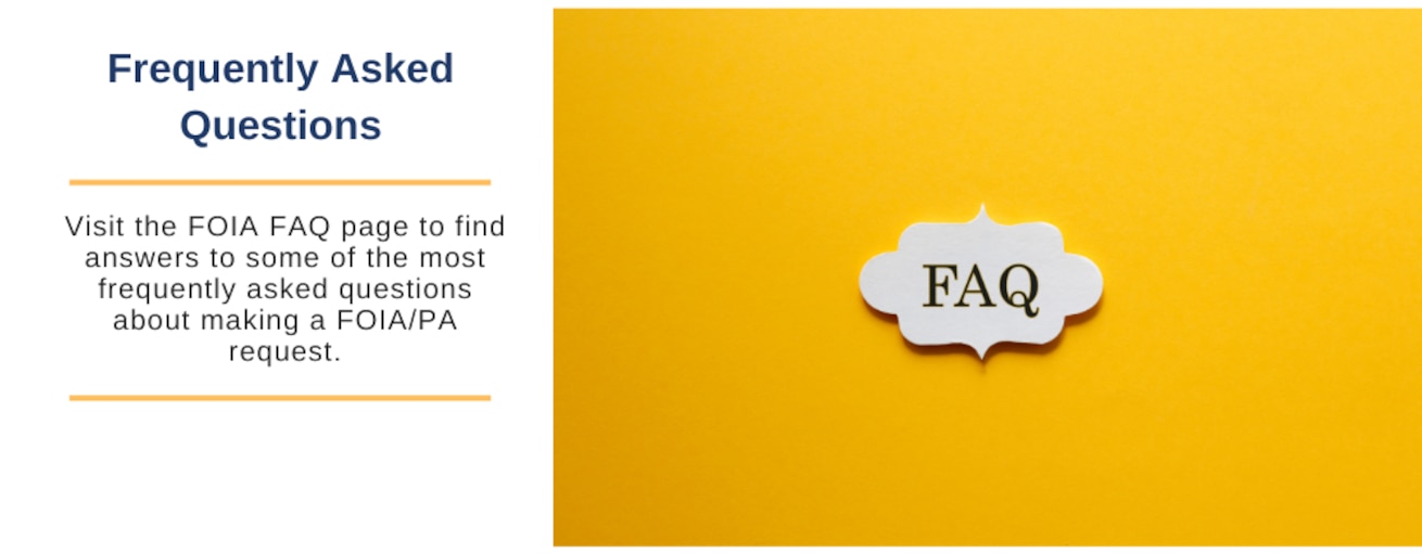 Visit the FOIA FAQ page to find answers to some of the most frequently asked questions about making a FOIA/PA request.