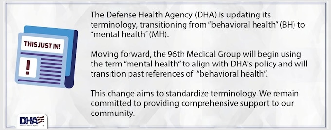 The Defense Health Agency (DHA) is updating its terminology, transitioning from “behavioral health” (BH) to “mental health” (MH). Moving forward, the 96th Medical Group will begin using the term “mental health” to align with DHA’s policy and will transition past references of “behavioral health”.