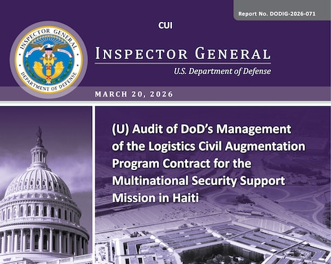 Audit of DoD’s Management of the Logistics Civil Augmentation Program Contract for the Multinational Security Support Mission in Haiti (Report No. DODIG-2026-071) 

The objective of this audit was to assess the effectiveness of the DoD’s management of the Logistics Civil Augmentation Program V (LOGCAP V) contract for the Multinational Security Support (MSS) Mission in Haiti.