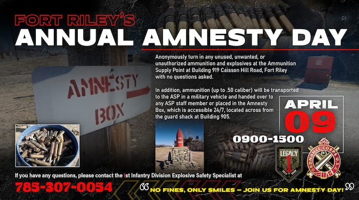 “No Fines, Only Smiles — Join Us for Amnesty Day!”

April 09, 2026 | 0900-1500

Anonymously turn in any unused, unwanted, or 
unauthorized ammunition and explosives at the Ammunition Supply Point at Building 919 Caisson Hill Road, Fort Riley 
with no questions asked.

In addition, ammunition (up to .50 caliber) will be transported to the ASP in a military vehicle and handed over to 
any ASP staff member or placed in the Amnesty 
Box, which is accessible 24/7, located across from 
the guard shack at Building 905.

If you have any questions, please contact the 1st Infantry Division Explosive Safety Specialist at 785-307-0054.