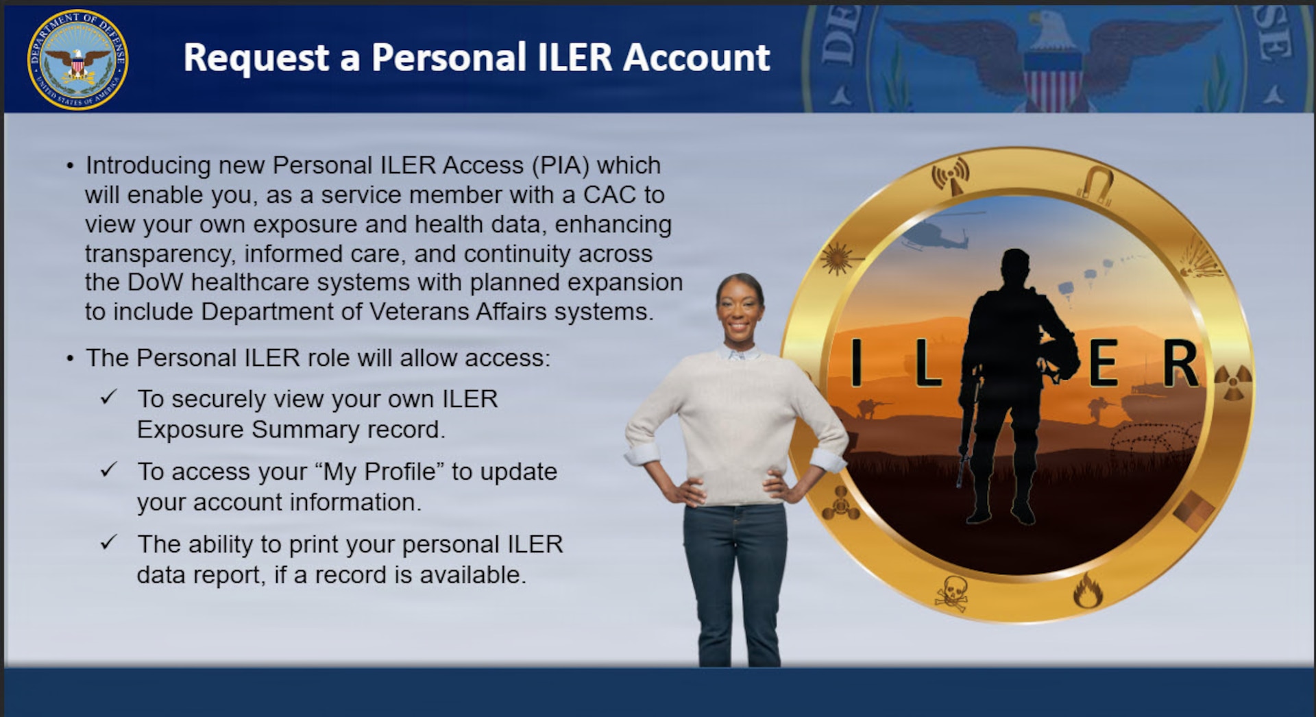 Cutout image of woman standing next to badge of shadow of service member that says "ILER." Text reads:
Request a Personal ILER Account
-Introducing new Personal ILER Access which will enable you, as a service member with a CAC to view your own exposure and health data, enhancing transparency, informed care, and continuity across the DOW health care systems with planned expansion to include Department of Veterans Affairs systems.
-The Personal ILER role will allow access:
--To securely view your own ILER Exposure Summary record.
--To access your "My Profile" to update your account information.
--The ability to print your personal ILER data report, if a record is available.