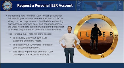 Cutout image of woman standing next to badge of shadow of service member that says "ILER." Text reads:
Request a Personal ILER Account
-Introducing new Personal ILER Access which will enable you, as a service member with a CAC to view your own exposure and health data, enhancing transparency, informed care, and continuity across the DOW health care systems with planned expansion to include Department of Veterans Affairs systems.
-The Personal ILER role will allow access:
--To securely view your own ILER Exposure Summary record.
--To access your "My Profile" to update your account information.
--The ability to print your personal ILER data report, if a record is available.