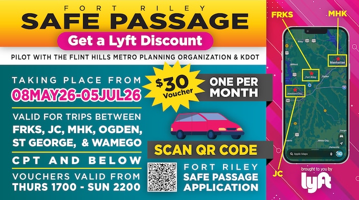 Fort Riley Safe Passage
Pilot with the Flint Hills Metro Planning Organization & KDOT

Get a LYFT Discount | $30 Voucher | One Per Month

Taking place from 08MAY26-05JUL26

Valid for trips between FRKS, JC, MHK, Ogden, St George, and Wamego 

CPT and below

Vouchers valid from Thurs 1700 - Sun 2200

Scan QR Code for Fort Riley's Safe Passage Application or click the link below!